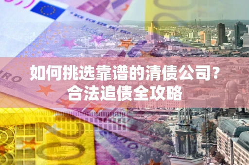 武汉如何挑选靠谱的清债公司?合法追债全攻略 武汉如何挑选靠谱的清债公司?合法追债全攻略