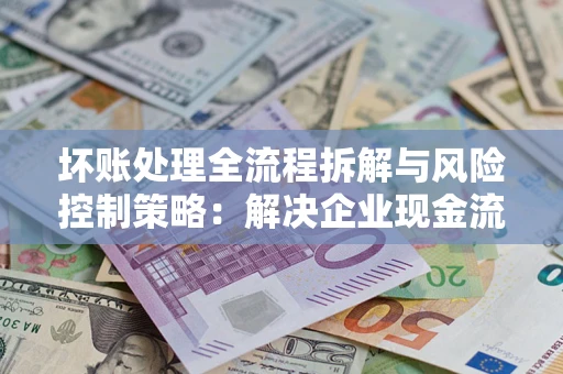 武汉坏账处理全流程拆解与风险控制策略：解决企业现金流顽疾的实战指南