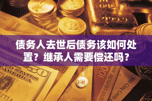武汉债务人去世后债务该如何处置？继承人需要偿还吗？