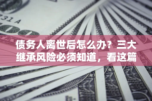 武汉债务人离世后怎么办？三大继承风险必须知道，看这篇就够了