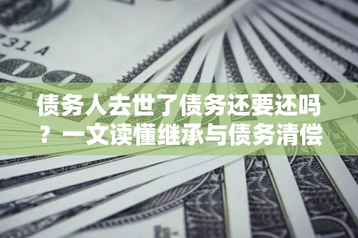 武汉债务人去世了债务还要还吗？一文读懂继承与债务清偿