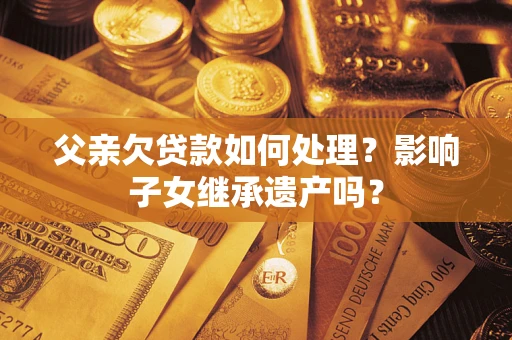武汉父亲欠贷款如何处理?影响子女继承遗产吗? 武汉父亲欠贷款如何处理?影响子女继承遗产吗?