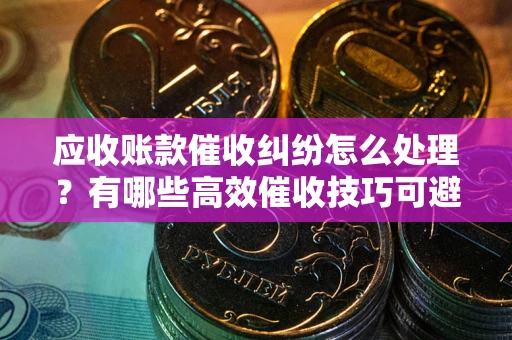 武汉应收账款催收纠纷怎么处理？有哪些高效催收技巧可避免坏账？
