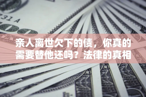 武汉亲人离世欠下的债，你真的需要替他还吗？法律的真相或许与你想的不一样
